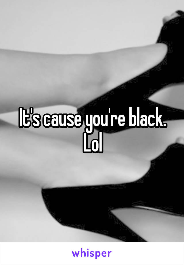 It's cause you're black. Lol