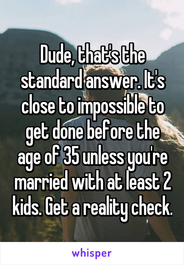 Dude, that's the standard answer. It's close to impossible to get done before the age of 35 unless you're married with at least 2 kids. Get a reality check.