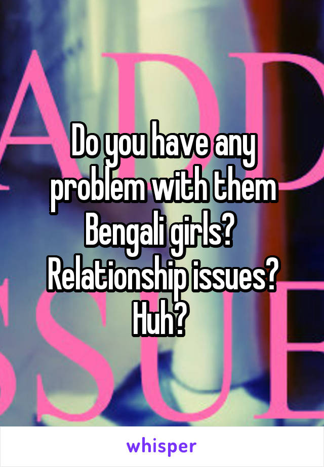 Do you have any problem with them Bengali girls?  Relationship issues? Huh? 