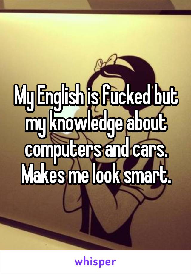 My English is fucked but my knowledge about computers and cars. Makes me look smart.
