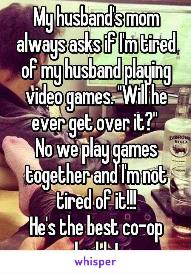 My husband's mom always asks if I'm tired of my husband playing video games. "Will he ever get over it?" 
No we play games together and I'm not tired of it!!!
He's the best co-op buddy!