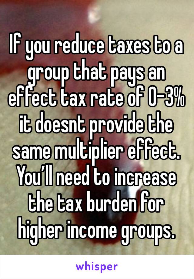 If you reduce taxes to a group that pays an effect tax rate of 0-3% it doesnt provide the same multiplier effect. You’ll need to increase the tax burden for higher income groups.  