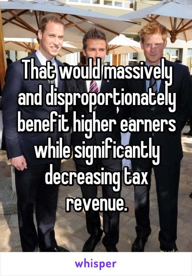 That would massively and disproportionately benefit higher earners while significantly decreasing tax revenue.