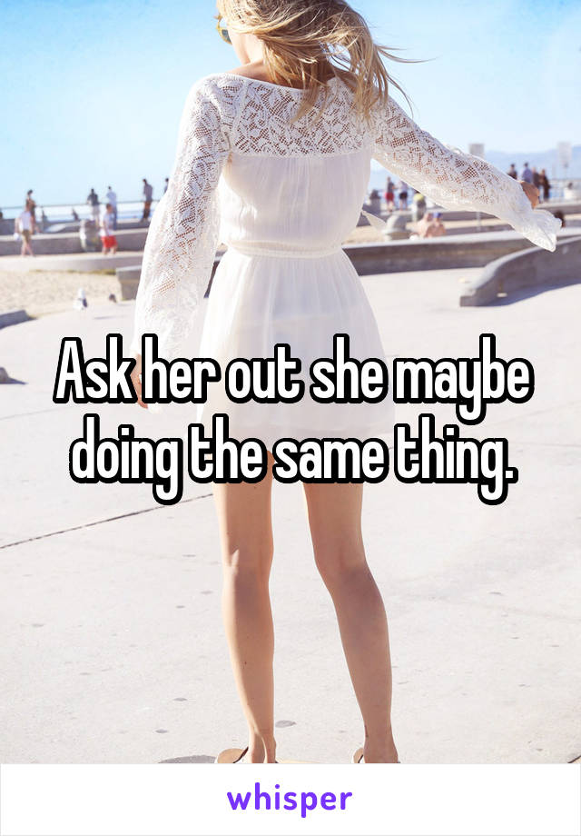 Ask her out she maybe doing the same thing.