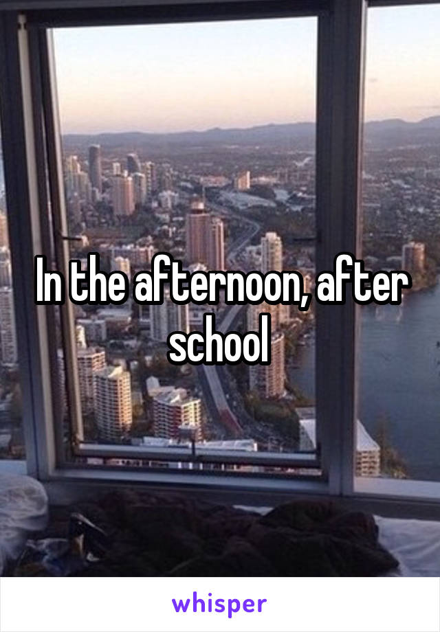 In the afternoon, after school 