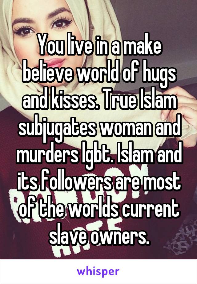 You live in a make believe world of hugs and kisses. True Islam subjugates woman and murders lgbt. Islam and its followers are most of the worlds current slave owners.