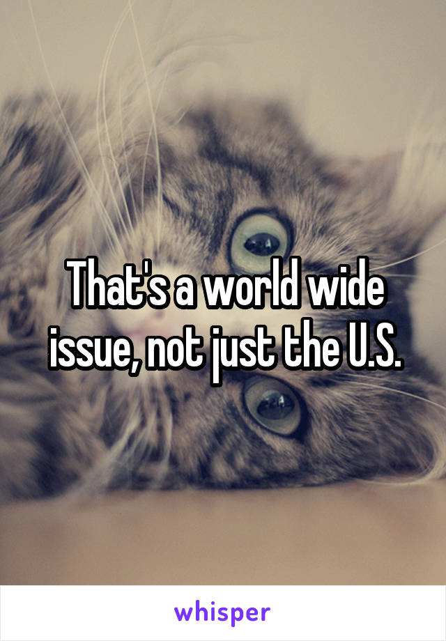 That's a world wide issue, not just the U.S.