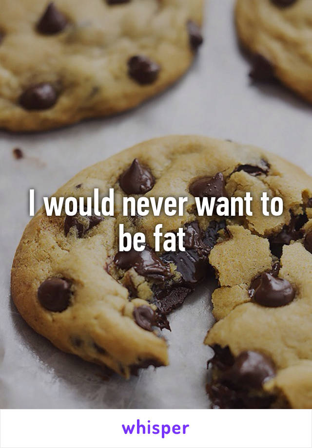 I would never want to be fat 