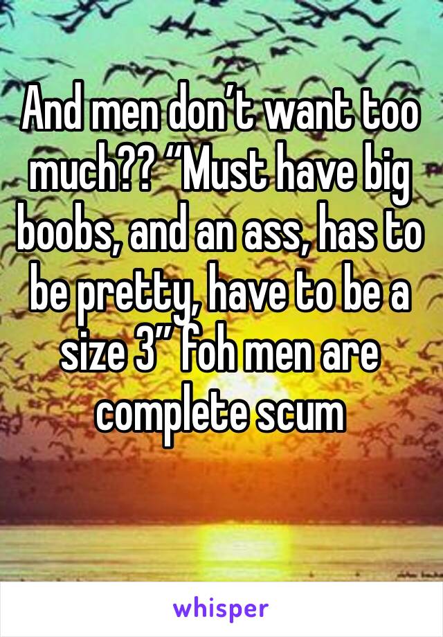And men don’t want too much?? “Must have big boobs, and an ass, has to be pretty, have to be a size 3” foh men are complete scum