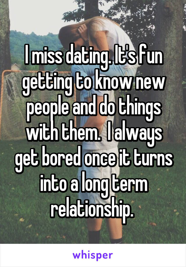I miss dating. It's fun getting to know new people and do things with them.  I always get bored once it turns into a long term relationship. 