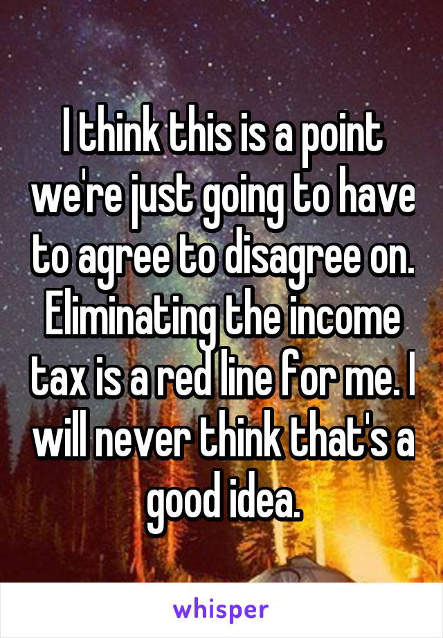 I think this is a point we're just going to have to agree to disagree on. Eliminating the income tax is a red line for me. I will never think that's a good idea.