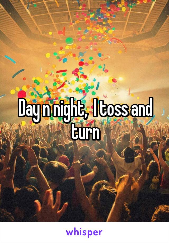 Day n night,  I toss and turn