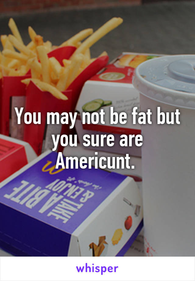 You may not be fat but you sure are Americunt. 