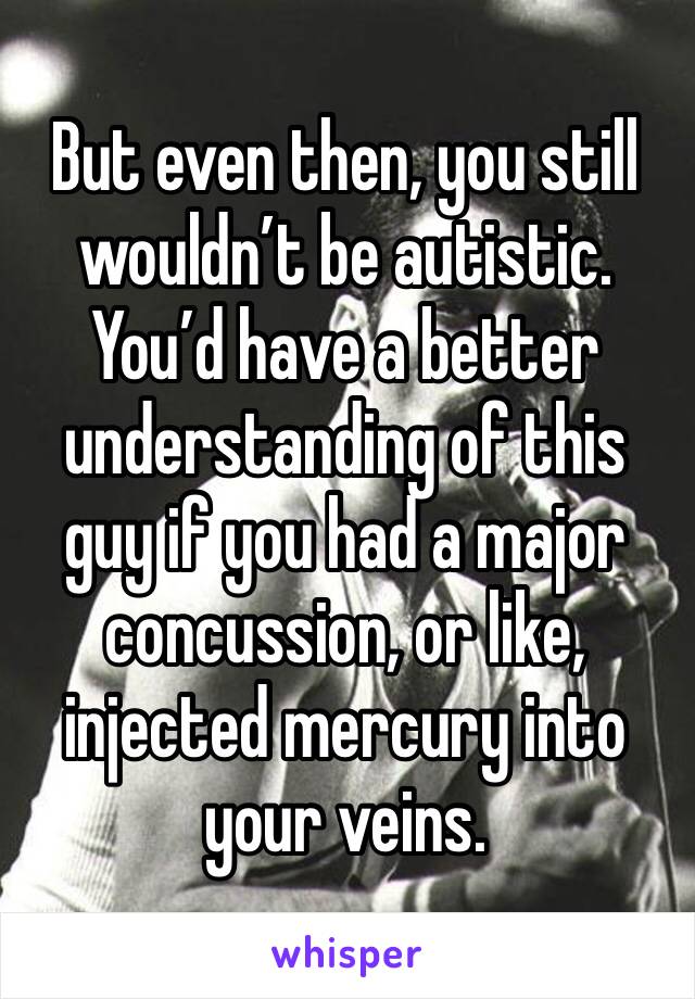 But even then, you still wouldn’t be autistic. You’d have a better understanding of this guy if you had a major concussion, or like, injected mercury into your veins. 