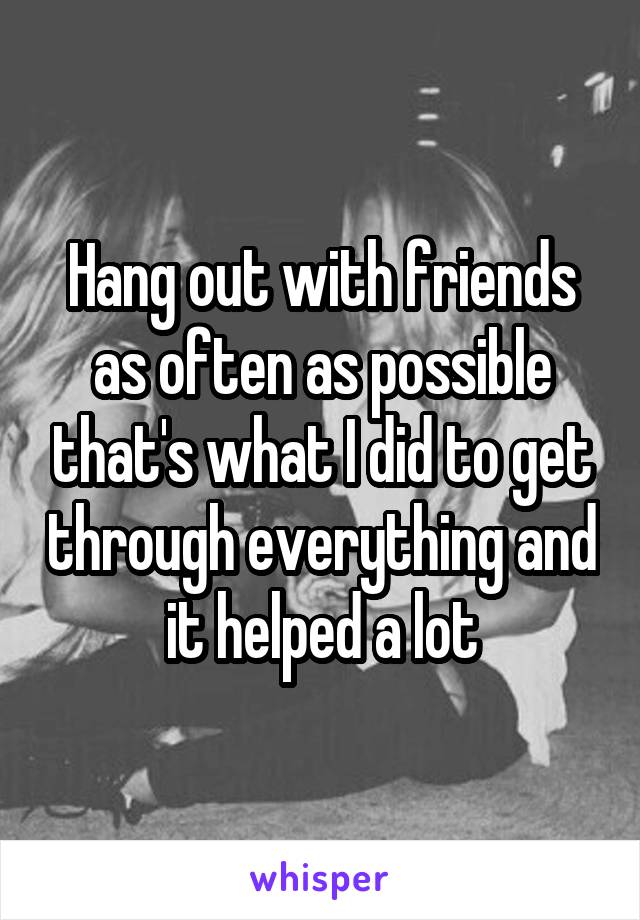 Hang out with friends as often as possible that's what I did to get through everything and it helped a lot