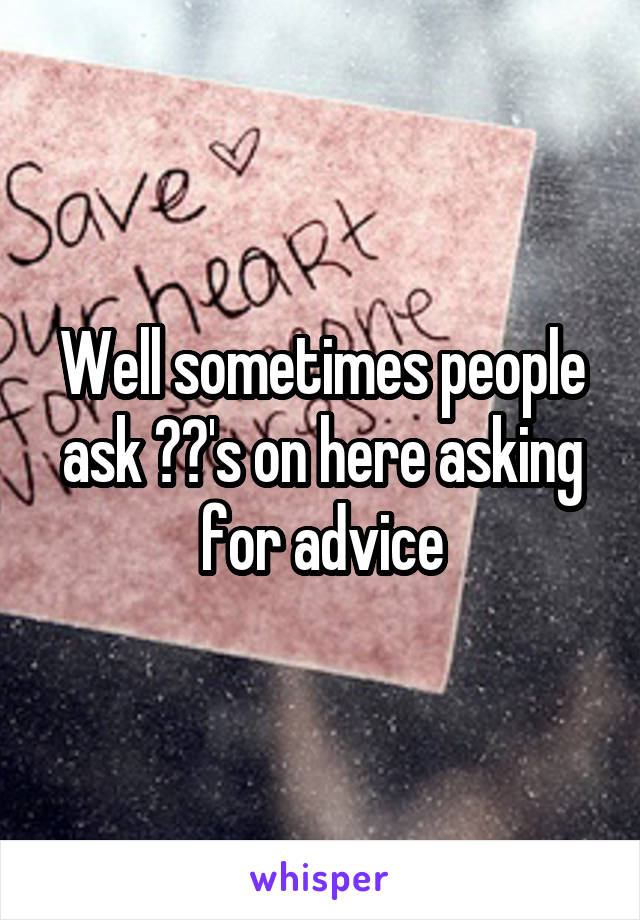 Well sometimes people ask ??'s on here asking for advice