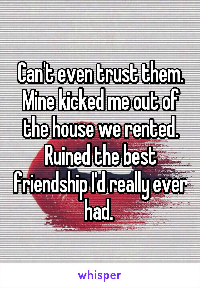 Can't even trust them. Mine kicked me out of the house we rented. Ruined the best friendship I'd really ever had. 