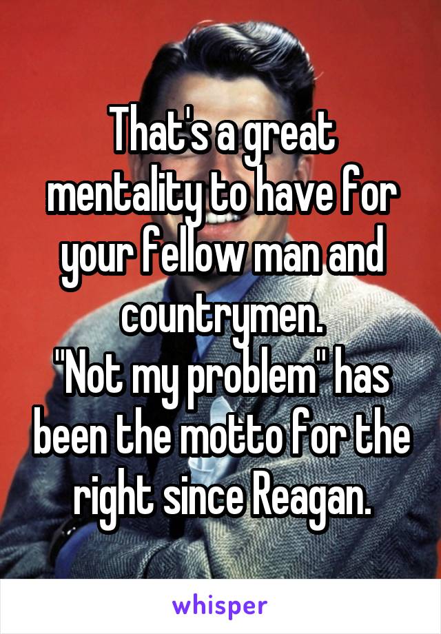 That's a great mentality to have for your fellow man and countrymen.
"Not my problem" has been the motto for the right since Reagan.