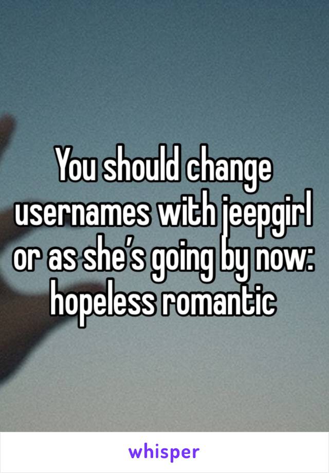 You should change usernames with jeepgirl or as she’s going by now: hopeless romantic