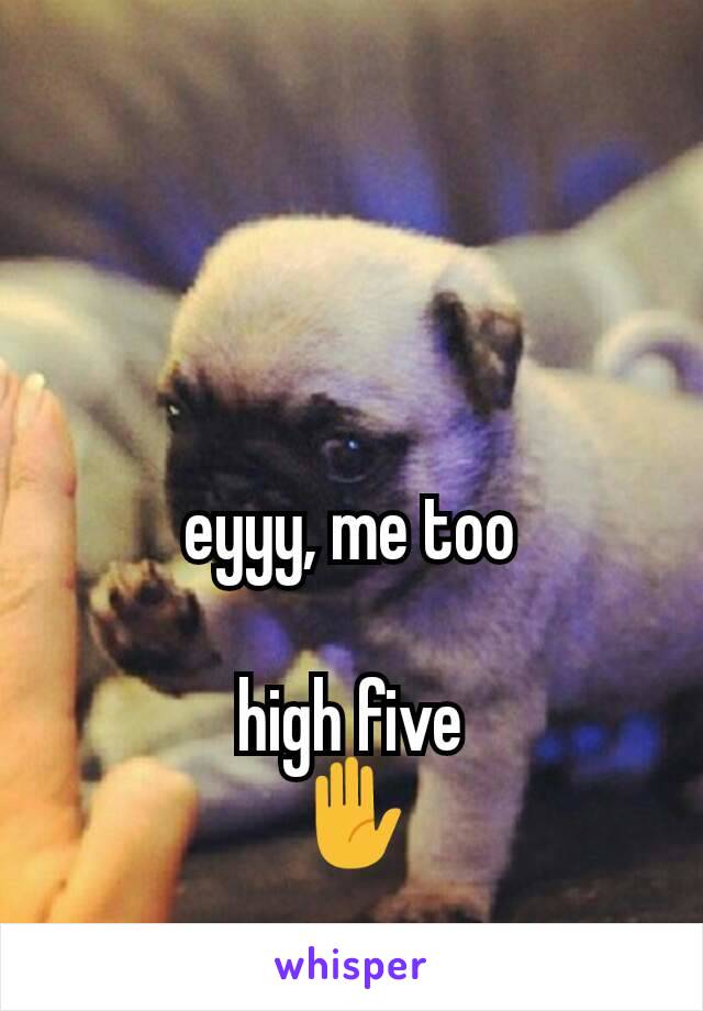 eyyy, me too

high five
✋