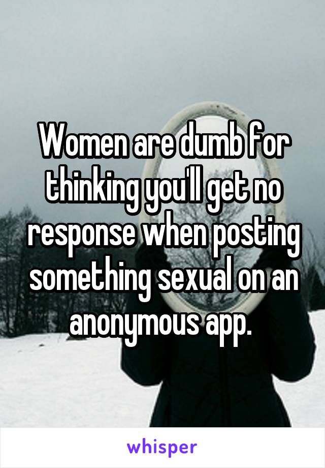 Women are dumb for thinking you'll get no response when posting something sexual on an anonymous app. 