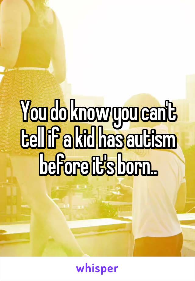 You do know you can't tell if a kid has autism before it's born..