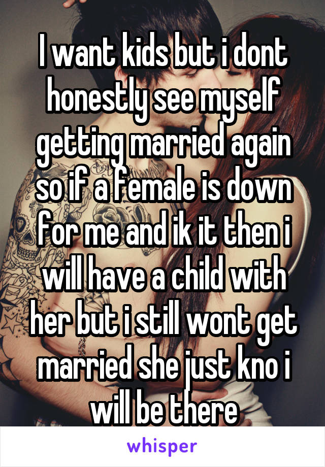 I want kids but i dont honestly see myself getting married again so if a female is down for me and ik it then i will have a child with her but i still wont get married she just kno i will be there
