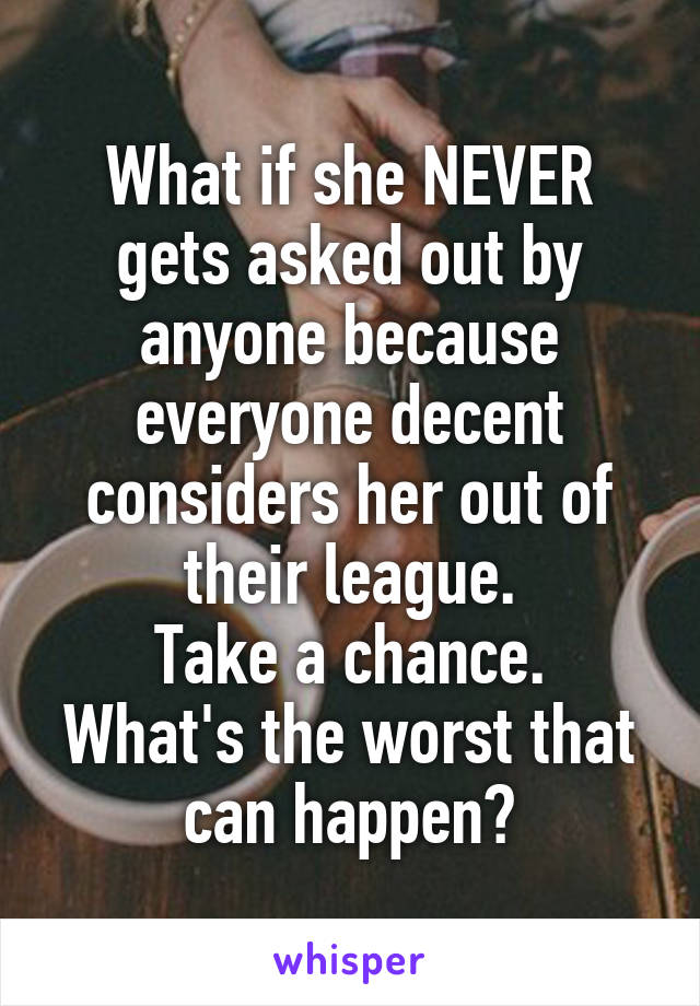 What if she NEVER gets asked out by anyone because everyone decent considers her out of their league.
Take a chance.
What's the worst that can happen?