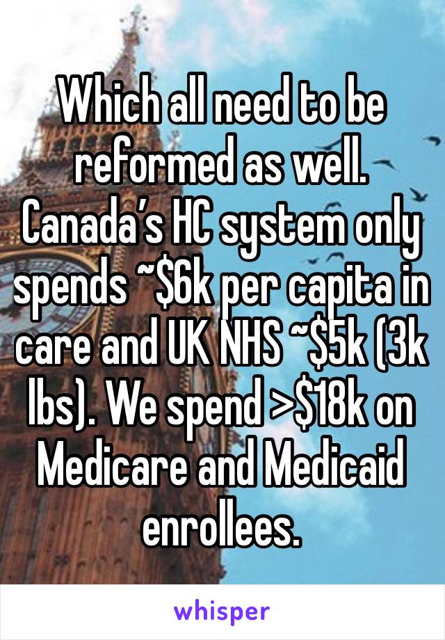 Which all need to be reformed as well. Canada’s HC system only spends ~$6k per capita in care and UK NHS ~$5k (3k lbs). We spend >$18k on Medicare and Medicaid enrollees. 