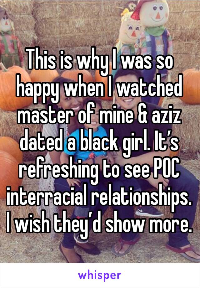 This is why I was so happy when I watched master of mine & aziz dated a black girl. It’s refreshing to see POC interracial relationships. I wish they’d show more.