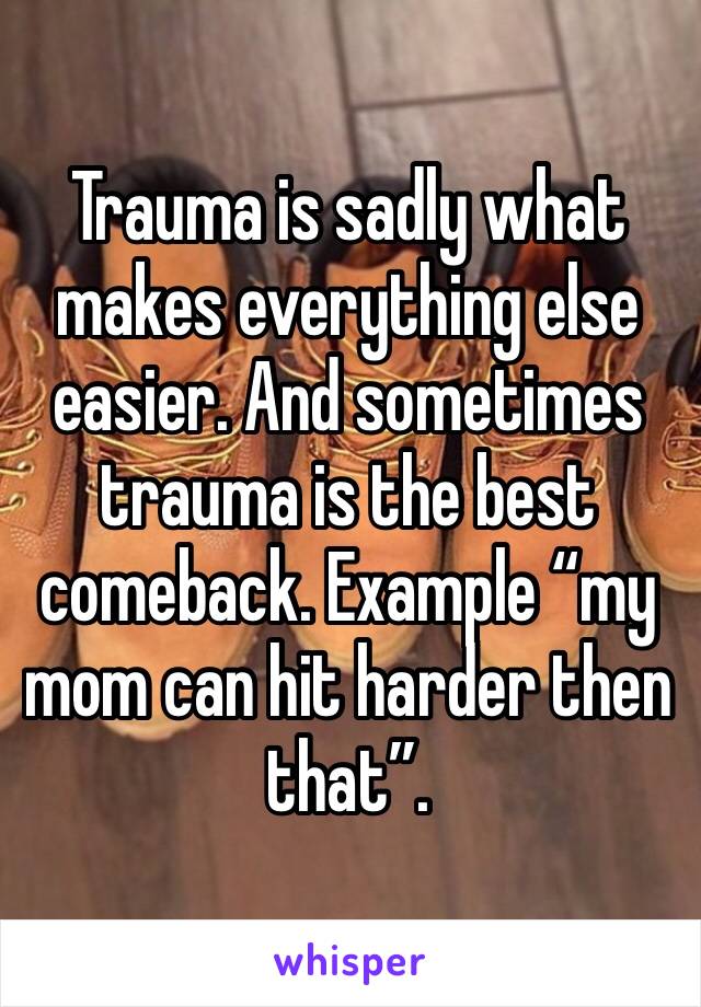 Trauma is sadly what makes everything else easier. And sometimes trauma is the best comeback. Example “my mom can hit harder then that”.