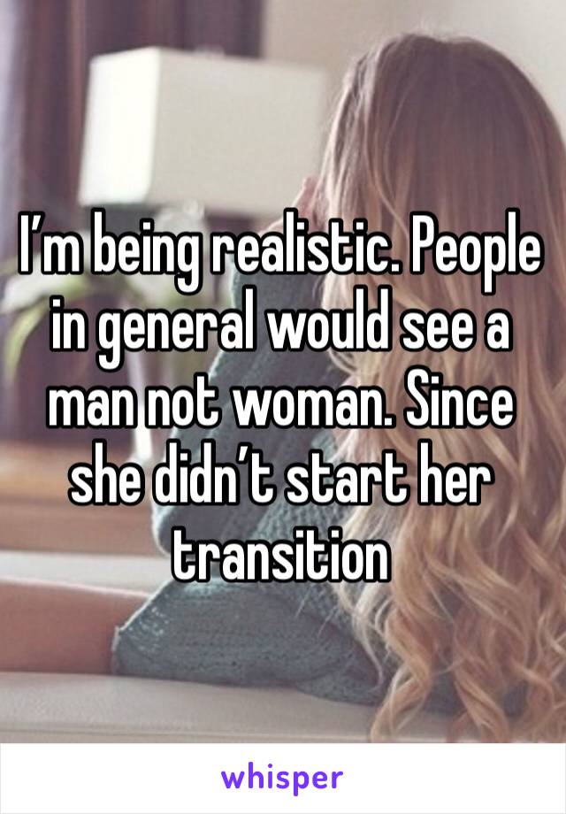 I’m being realistic. People in general would see a man not woman. Since she didn’t start her transition 