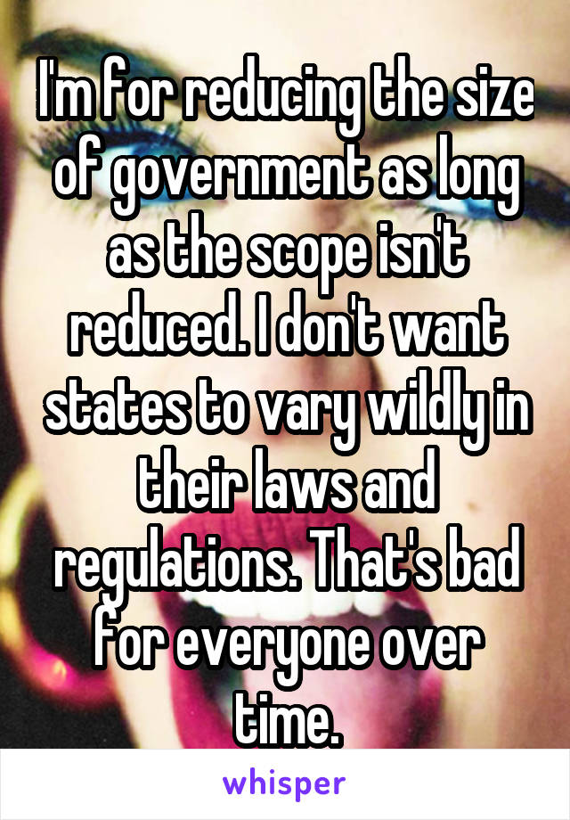 I'm for reducing the size of government as long as the scope isn't reduced. I don't want states to vary wildly in their laws and regulations. That's bad for everyone over time.