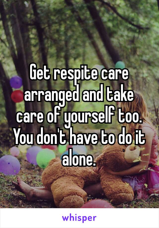 Get respite​ care arranged and take care of yourself too.
You don't have to do it alone.