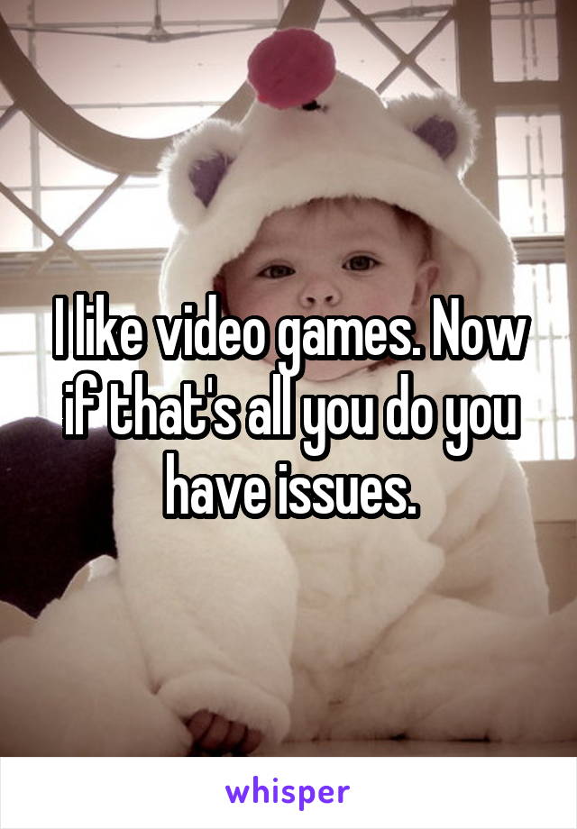 I like video games. Now if that's all you do you have issues.