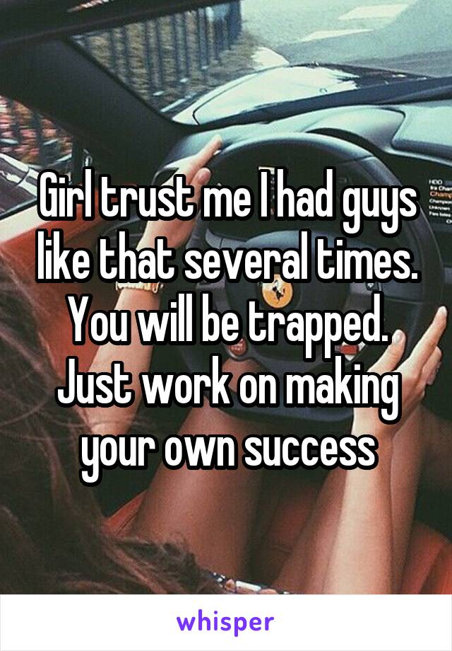 Girl trust me I had guys like that several times. You will be trapped. Just work on making your own success