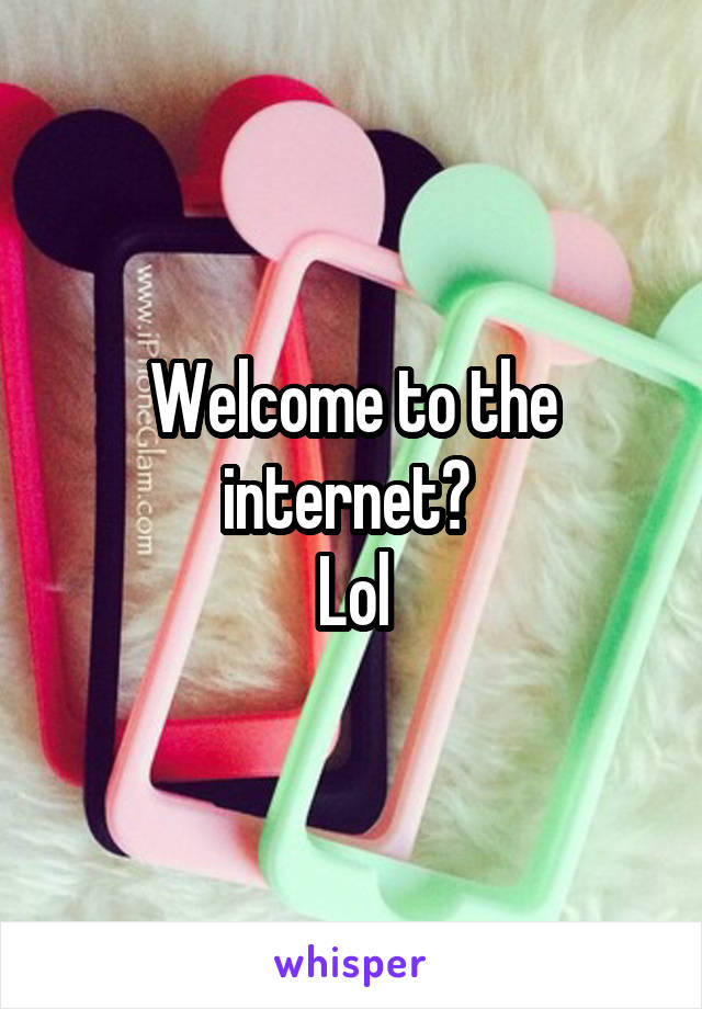 Welcome to the internet? 
Lol