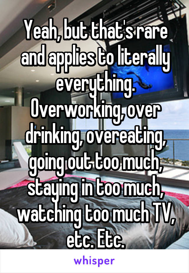 Yeah, but that's rare and applies to literally everything. Overworking, over drinking, overeating, going out too much, staying in too much, watching too much TV, etc. Etc.