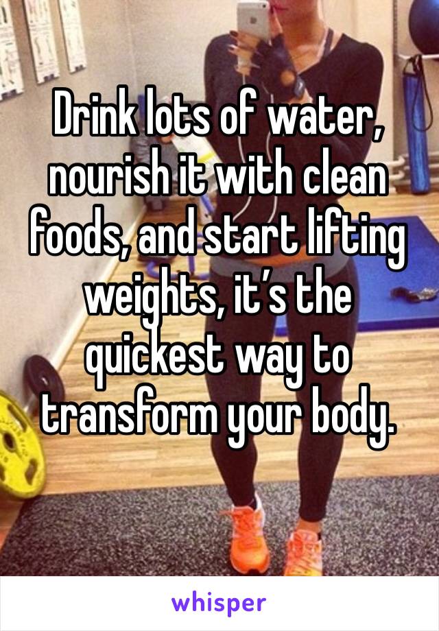 Drink lots of water, nourish it with clean foods, and start lifting weights, it’s the quickest way to transform your body. 