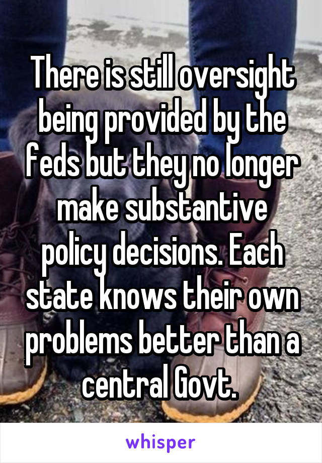 There is still oversight being provided by the feds but they no longer make substantive policy decisions. Each state knows their own problems better than a central Govt. 