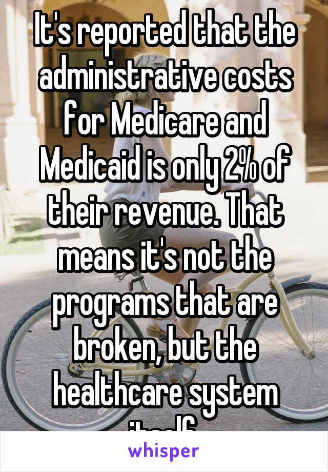 It's reported that the administrative costs for Medicare and Medicaid is only 2% of their revenue. That means it's not the programs that are broken, but the healthcare system itself.