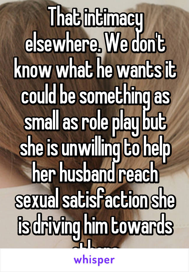 That intimacy elsewhere. We don't know what he wants it could be something as small as role play but she is unwilling to help her husband reach sexual satisfaction she is driving him towards others