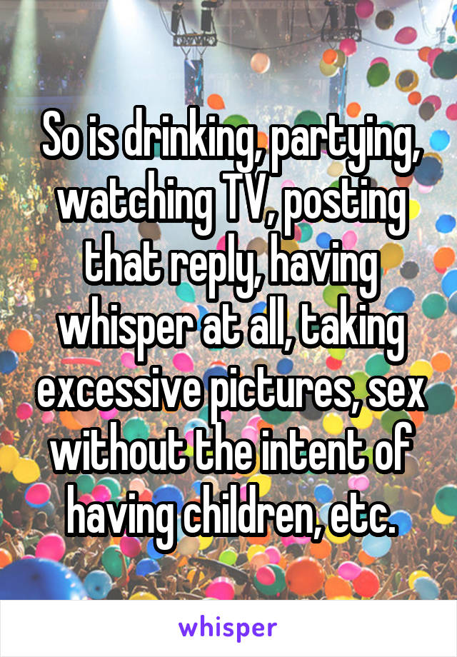 So is drinking, partying, watching TV, posting that reply, having whisper at all, taking excessive pictures, sex without the intent of having children, etc.