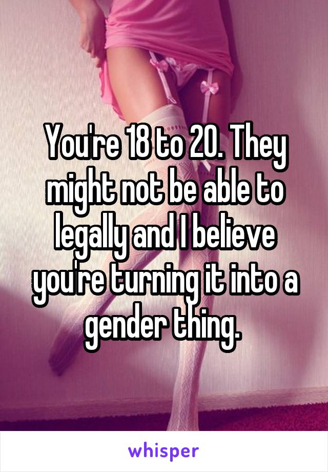 You're 18 to 20. They might not be able to legally and I believe you're turning it into a gender thing. 