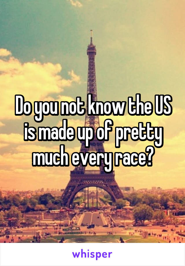 Do you not know the US is made up of pretty much every race?