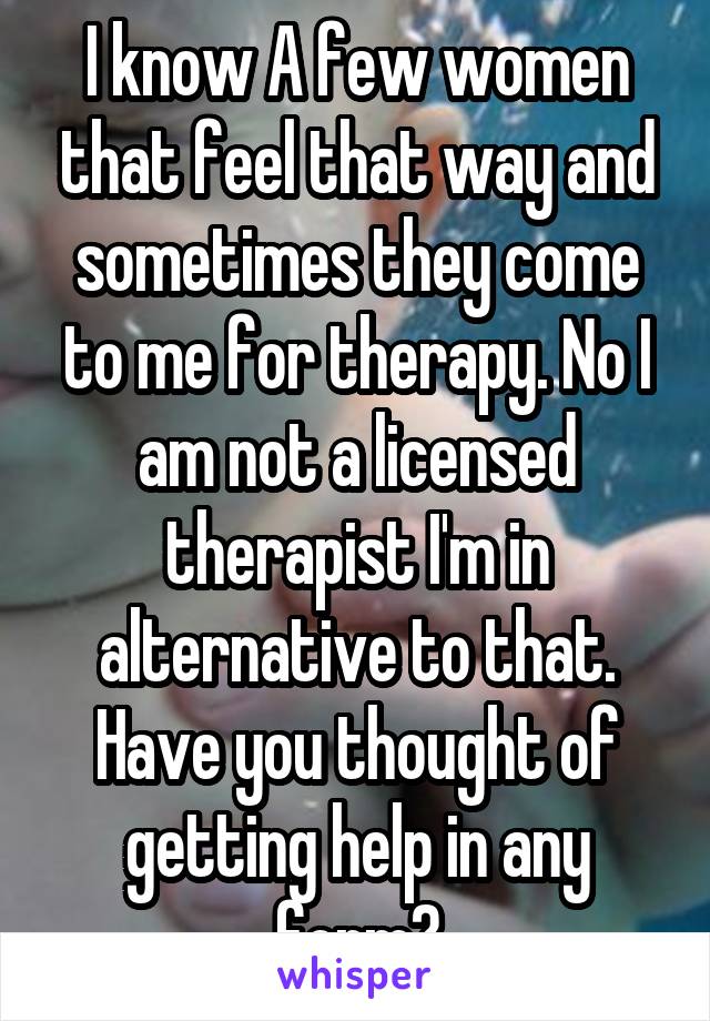 I know A few women that feel that way and sometimes they come to me for therapy. No I am not a licensed therapist I'm in alternative to that. Have you thought of getting help in any form?