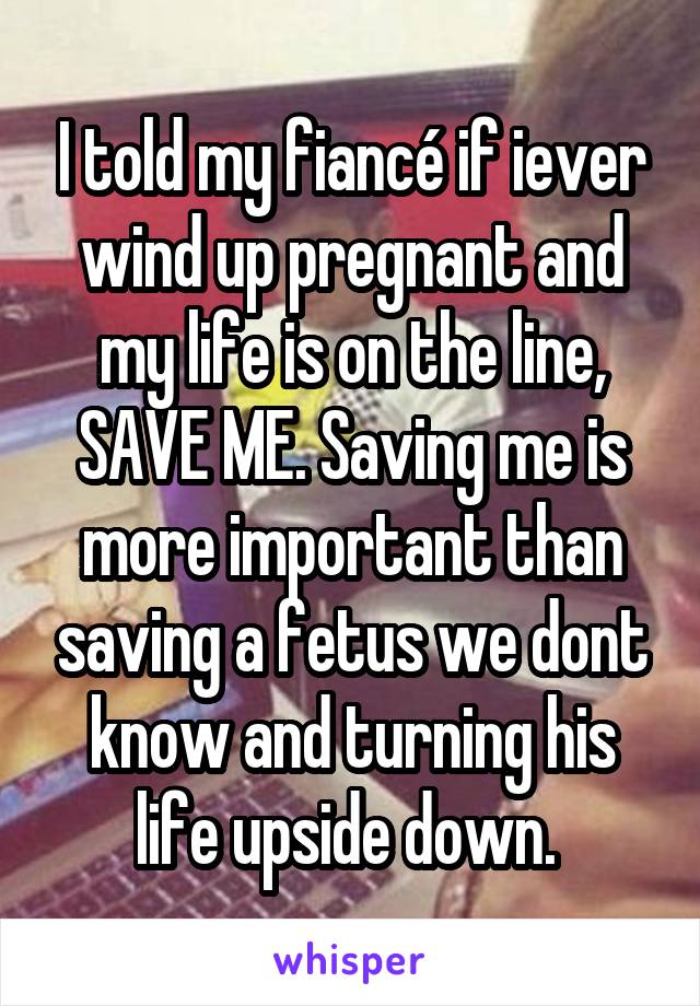 I told my fiancé if iever wind up pregnant and my life is on the line, SAVE ME. Saving me is more important than saving a fetus we dont know and turning his life upside down. 