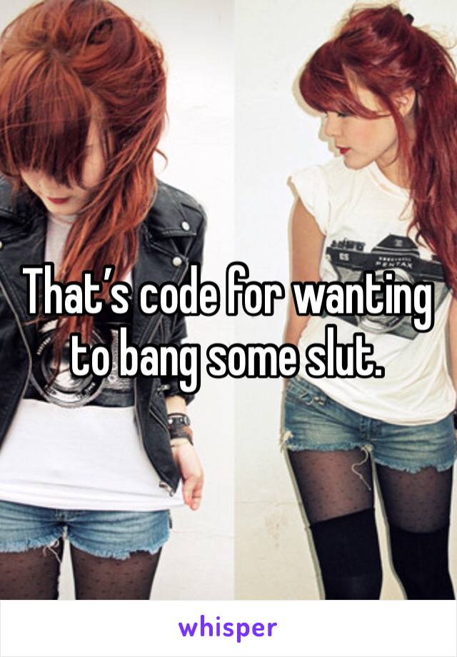 That’s code for wanting to bang some slut.
