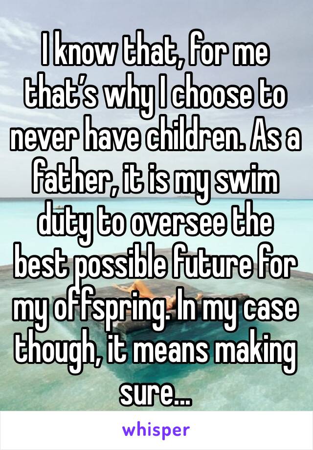 I know that, for me that’s why I choose to never have children. As a father, it is my swim duty to oversee the best possible future for my offspring. In my case though, it means making sure...