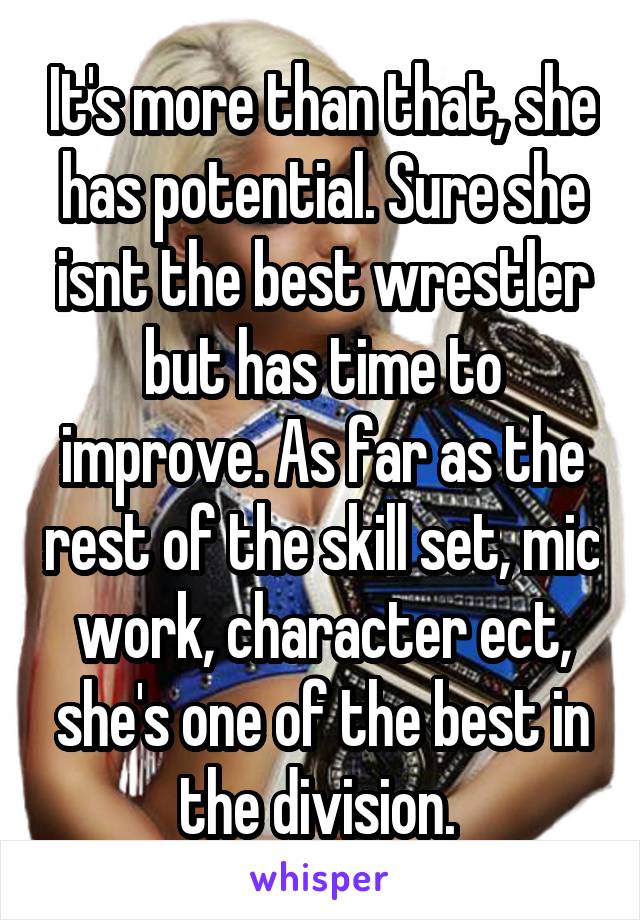 It's more than that, she has potential. Sure she isnt the best wrestler but has time to improve. As far as the rest of the skill set, mic work, character ect, she's one of the best in the division. 